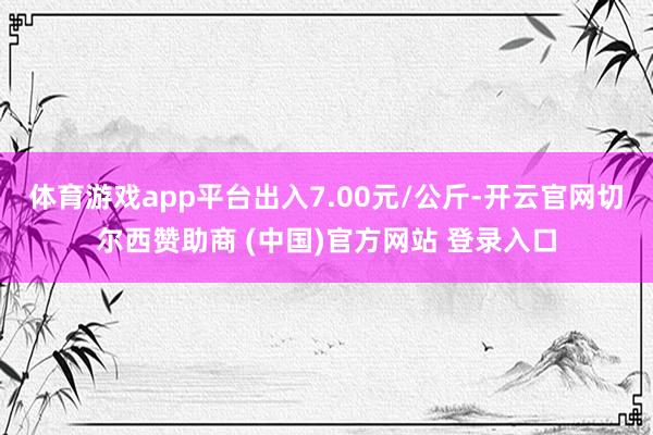 体育游戏app平台出入7.00元/公斤-开云官网切尔西赞助商 (中国)官方网站 登录入口
