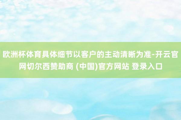 欧洲杯体育具体细节以客户的主动清晰为准-开云官网切尔西赞助商 (中国)官方网站 登录入口