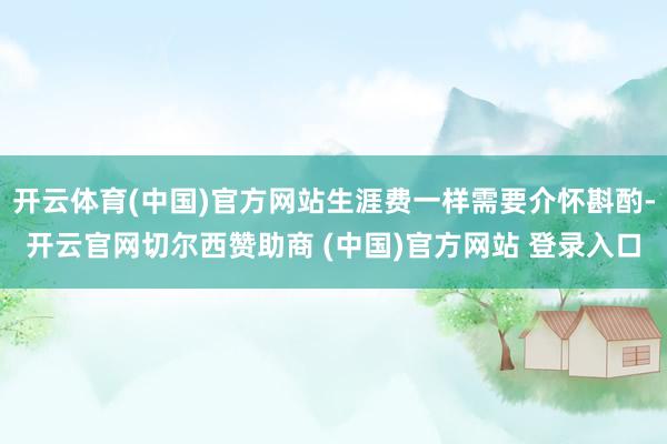 开云体育(中国)官方网站生涯费一样需要介怀斟酌-开云官网切尔西赞助商 (中国)官方网站 登录入口