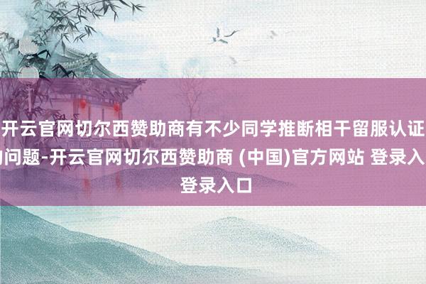 开云官网切尔西赞助商有不少同学推断相干留服认证的问题-开云官网切尔西赞助商 (中国)官方网站 登录入口