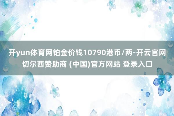 开yun体育网铂金价钱10790港币/两-开云官网切尔西赞助商 (中国)官方网站 登录入口