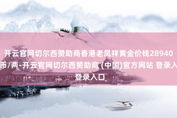 开云官网切尔西赞助商香港老凤祥黄金价钱28940港币/两-开云官网切尔西赞助商 (中国)官方网站 登录入口