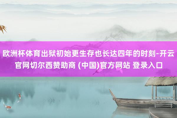 欧洲杯体育出狱初始更生存也长达四年的时刻-开云官网切尔西赞助商 (中国)官方网站 登录入口
