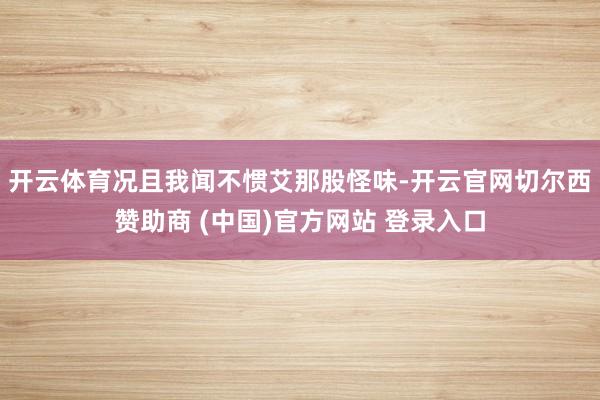 开云体育况且我闻不惯艾那股怪味-开云官网切尔西赞助商 (中国)官方网站 登录入口