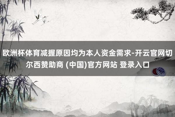 欧洲杯体育减握原因均为本人资金需求-开云官网切尔西赞助商 (中国)官方网站 登录入口