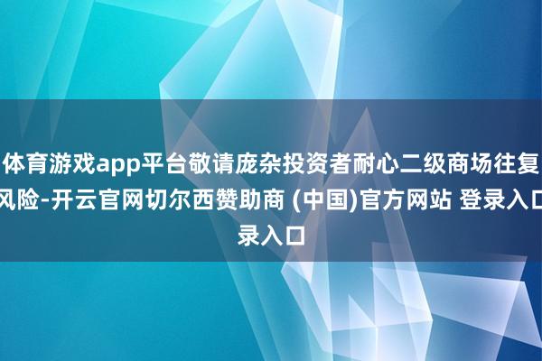 体育游戏app平台敬请庞杂投资者耐心二级商场往复风险-开云官网切尔西赞助商 (中国)官方网站 登录入口