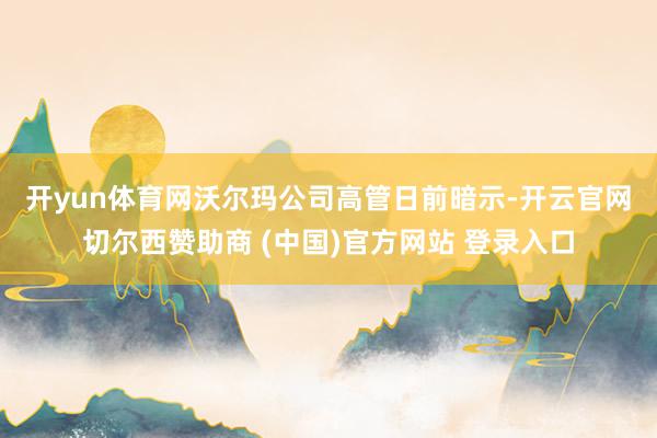 开yun体育网　　沃尔玛公司高管日前暗示-开云官网切尔西赞助商 (中国)官方网站 登录入口
