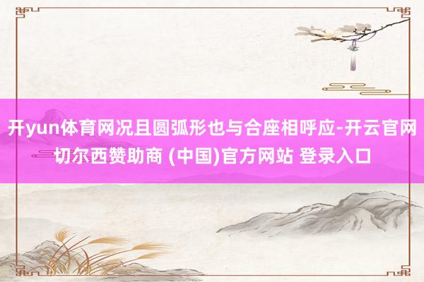 开yun体育网况且圆弧形也与合座相呼应-开云官网切尔西赞助商 (中国)官方网站 登录入口