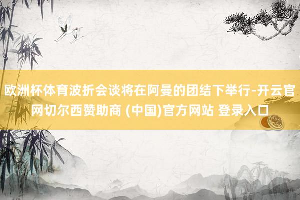 欧洲杯体育波折会谈将在阿曼的团结下举行-开云官网切尔西赞助商 (中国)官方网站 登录入口