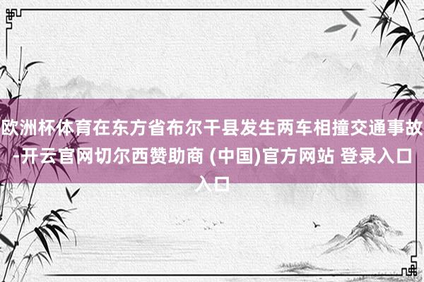 欧洲杯体育在东方省布尔干县发生两车相撞交通事故-开云官网切尔西赞助商 (中国)官方网站 登录入口