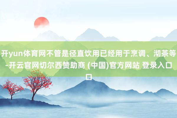 开yun体育网不管是径直饮用已经用于烹调、沏茶等-开云官网切尔西赞助商 (中国)官方网站 登录入口