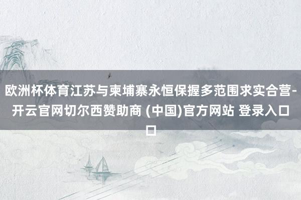 欧洲杯体育江苏与柬埔寨永恒保握多范围求实合营-开云官网切尔西赞助商 (中国)官方网站 登录入口