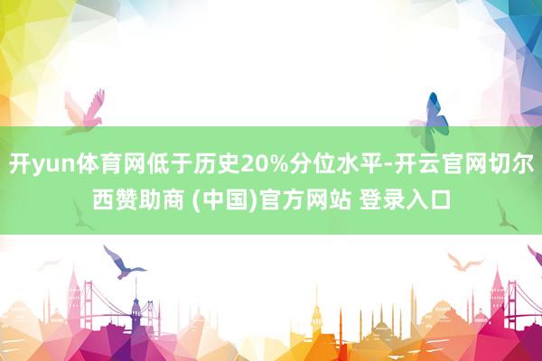 开yun体育网低于历史20%分位水平-开云官网切尔西赞助商 (中国)官方网站 登录入口