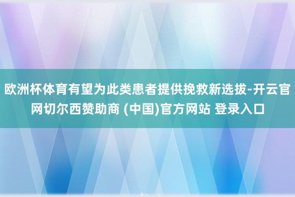 欧洲杯体育有望为此类患者提供挽救新选拔-开云官网切尔西赞助商 (中国)官方网站 登录入口