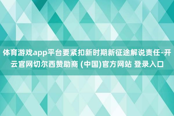 体育游戏app平台要紧扣新时期新征途解说责任-开云官网切尔西赞助商 (中国)官方网站 登录入口