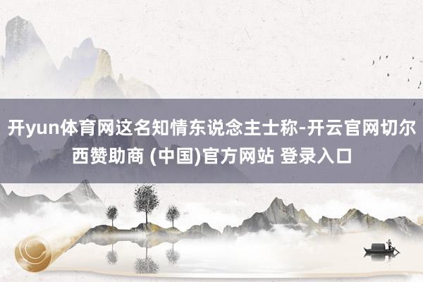 开yun体育网这名知情东说念主士称-开云官网切尔西赞助商 (中国)官方网站 登录入口
