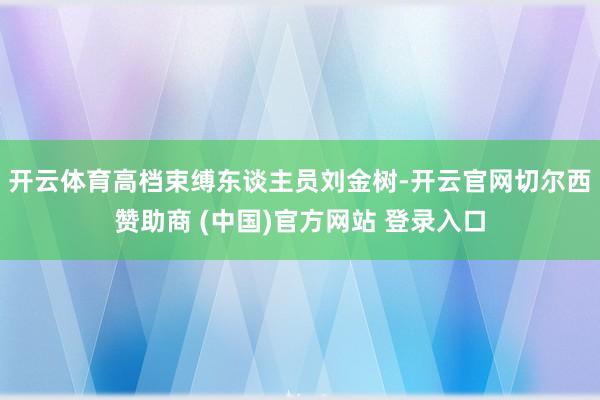 开云体育高档束缚东谈主员刘金树-开云官网切尔西赞助商 (中国)官方网站 登录入口