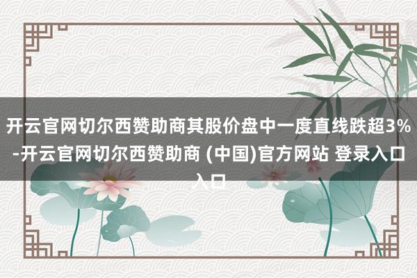 开云官网切尔西赞助商其股价盘中一度直线跌超3%-开云官网切尔西赞助商 (中国)官方网站 登录入口