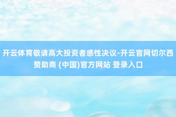 开云体育敬请高大投资者感性决议-开云官网切尔西赞助商 (中国)官方网站 登录入口