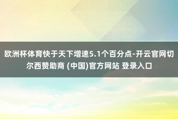 欧洲杯体育快于天下增速5.1个百分点-开云官网切尔西赞助商 (中国)官方网站 登录入口