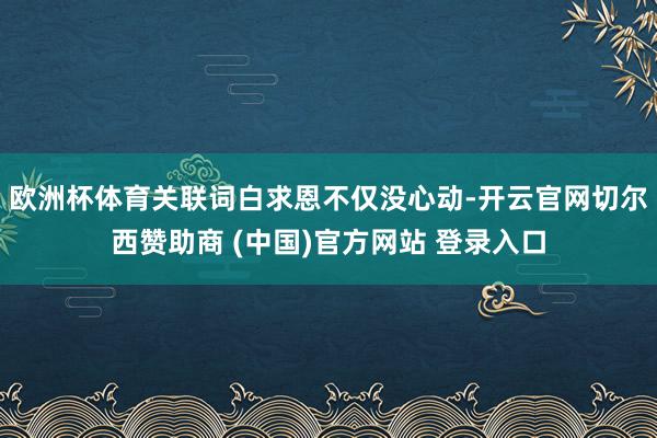 欧洲杯体育关联词白求恩不仅没心动-开云官网切尔西赞助商 (中国)官方网站 登录入口