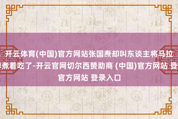 开云体育(中国)官方网站张国焘却叫东谈主将马拉走杀掉煮着吃了-开云官网切尔西赞助商 (中国)官方网站 登录入口