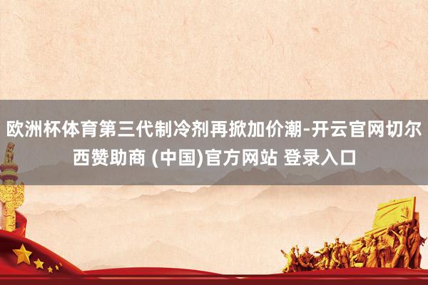 欧洲杯体育第三代制冷剂再掀加价潮-开云官网切尔西赞助商 (中国)官方网站 登录入口