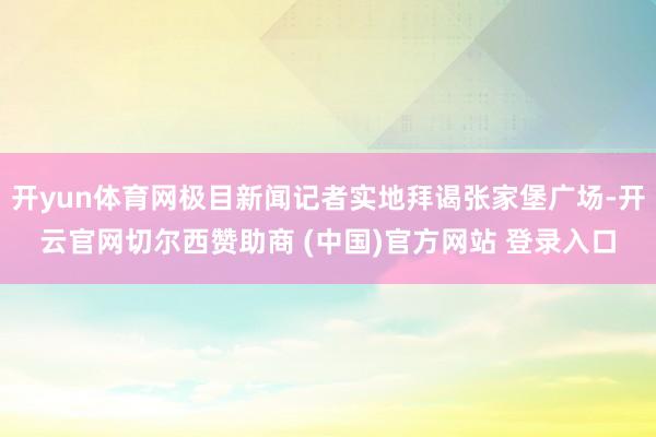 开yun体育网极目新闻记者实地拜谒张家堡广场-开云官网切尔西赞助商 (中国)官方网站 登录入口