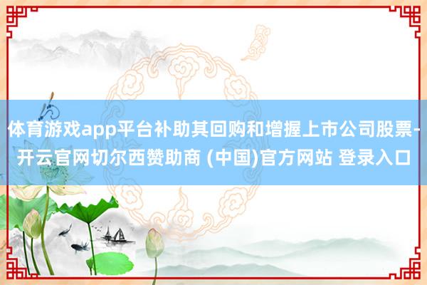 体育游戏app平台补助其回购和增握上市公司股票-开云官网切尔西赞助商 (中国)官方网站 登录入口