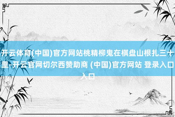 开云体育(中国)官方网站桃精柳鬼在棋盘山根扎三十里-开云官网切尔西赞助商 (中国)官方网站 登录入口