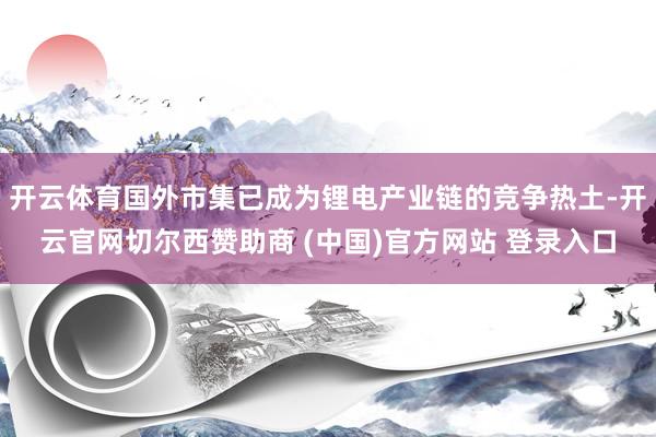 开云体育国外市集已成为锂电产业链的竞争热土-开云官网切尔西赞助商 (中国)官方网站 登录入口