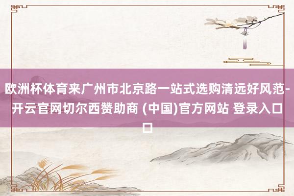 欧洲杯体育来广州市北京路一站式选购清远好风范-开云官网切尔西赞助商 (中国)官方网站 登录入口