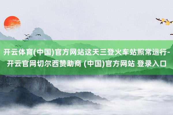 开云体育(中国)官方网站这天三登火车站照常运行-开云官网切尔西赞助商 (中国)官方网站 登录入口