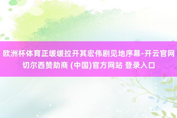 欧洲杯体育正缓缓拉开其宏伟剧见地序幕-开云官网切尔西赞助商 (中国)官方网站 登录入口