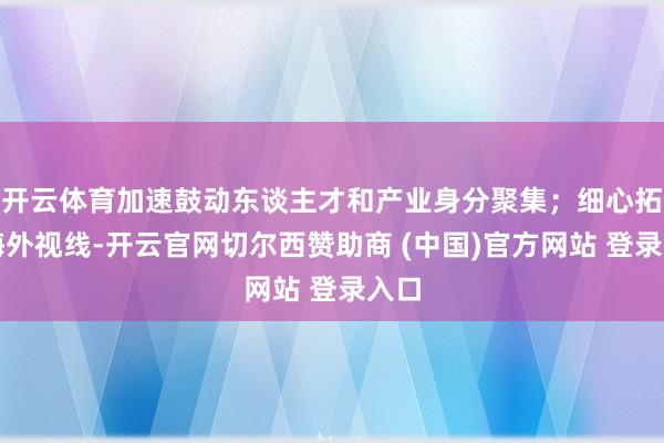 开云体育加速鼓动东谈主才和产业身分聚集；细心拓宽海外视线-开云官网切尔西赞助商 (中国)官方网站 登录入口