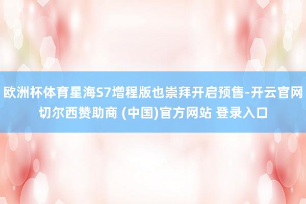 欧洲杯体育星海S7增程版也崇拜开启预售-开云官网切尔西赞助商 (中国)官方网站 登录入口