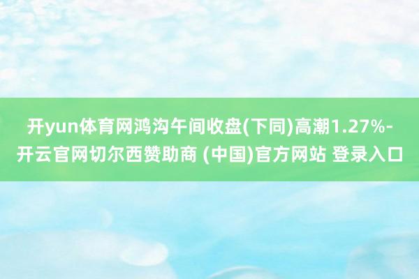 开yun体育网鸿沟午间收盘(下同)高潮1.27%-开云官网切尔西赞助商 (中国)官方网站 登录入口