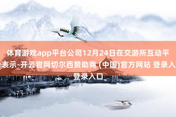 体育游戏app平台公司12月24日在交游所互动平台表示-开云官网切尔西赞助商 (中国)官方网站 登录入口
