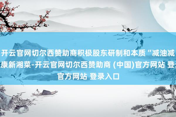 开云官网切尔西赞助商积极股东研制和本质“减油减盐”健康新湘菜-开云官网切尔西赞助商 (中国)官方网站 登录入口