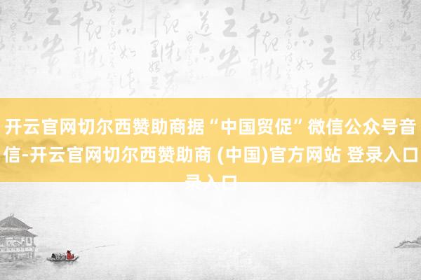 开云官网切尔西赞助商据“中国贸促”微信公众号音信-开云官网切尔西赞助商 (中国)官方网站 登录入口