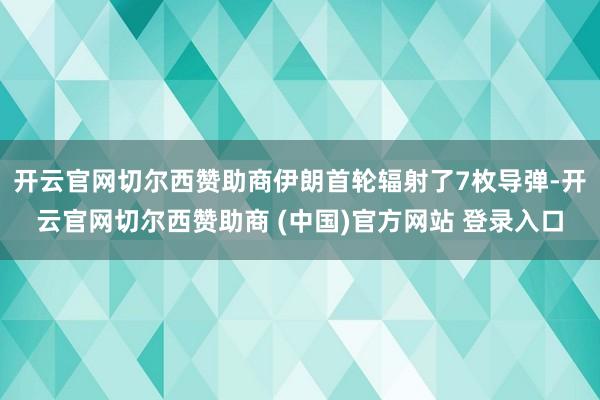 开云官网切尔西赞助商伊朗首轮辐射了7枚导弹-开云官网切尔西赞助商 (中国)官方网站 登录入口