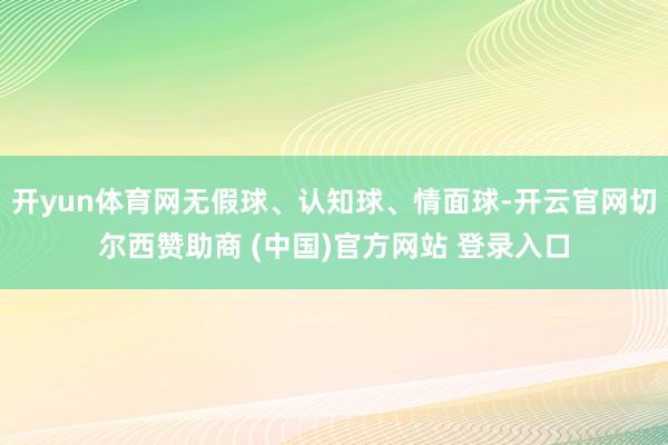 开yun体育网无假球、认知球、情面球-开云官网切尔西赞助商 (中国)官方网站 登录入口