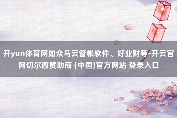 开yun体育网如众马云管帐软件、好业财等-开云官网切尔西赞助商 (中国)官方网站 登录入口