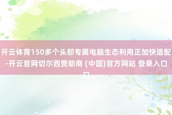 开云体育150多个头部专属电脑生态利用正加快适配-开云官网切尔西赞助商 (中国)官方网站 登录入口