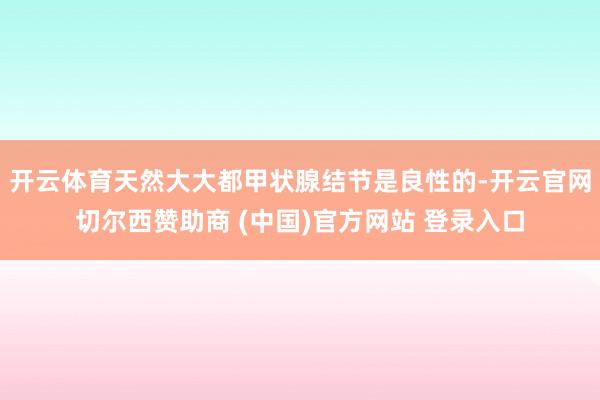 开云体育天然大大都甲状腺结节是良性的-开云官网切尔西赞助商 (中国)官方网站 登录入口