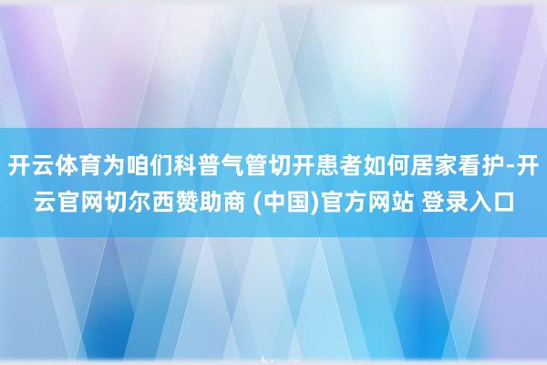 开云体育为咱们科普气管切开患者如何居家看护-开云官网切尔西赞助商 (中国)官方网站 登录入口