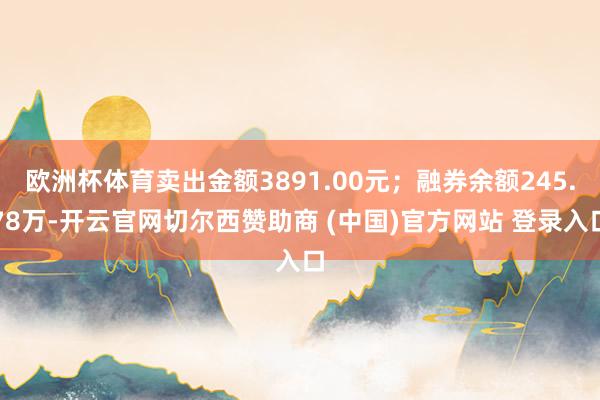 欧洲杯体育卖出金额3891.00元；融券余额245.78万-开云官网切尔西赞助商 (中国)官方网站 登录入口