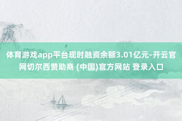 体育游戏app平台现时融资余额3.01亿元-开云官网切尔西赞助商 (中国)官方网站 登录入口