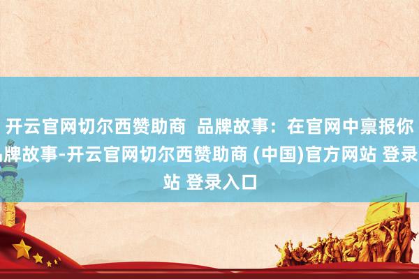 开云官网切尔西赞助商  品牌故事：在官网中禀报你的品牌故事-开云官网切尔西赞助商 (中国)官方网站 登录入口