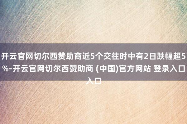 开云官网切尔西赞助商近5个交往时中有2日跌幅超5%-开云官网切尔西赞助商 (中国)官方网站 登录入口